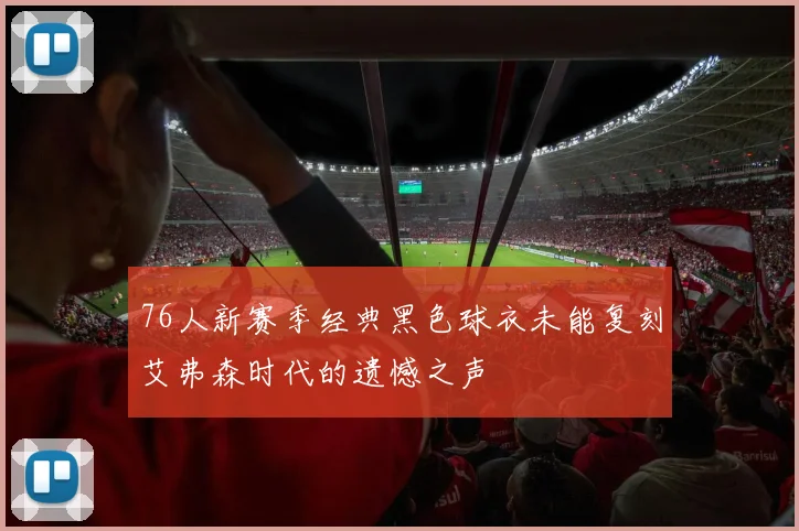 76人新赛季经典黑色球衣未能复刻艾弗森时代的遗憾之声