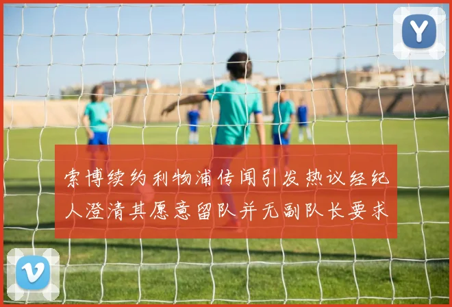 索博续约利物浦传闻引发热议经纪人澄清其愿意留队并无副队长要求